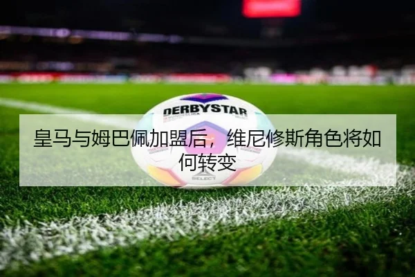 皇马与姆巴佩加盟后，维尼修斯角色将如何转变